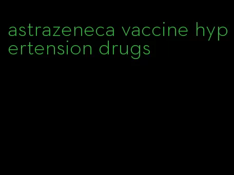astrazeneca vaccine hypertension drugs