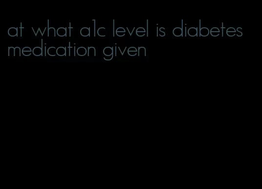 at what a1c level is diabetes medication given