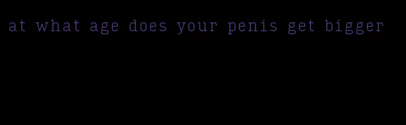 at what age does your penis get bigger