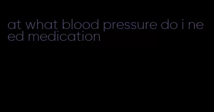 at what blood pressure do i need medication
