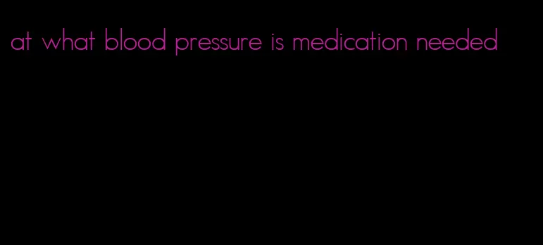 at what blood pressure is medication needed