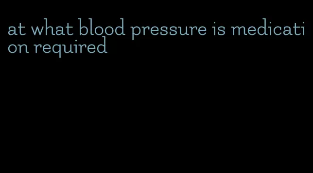 at what blood pressure is medication required
