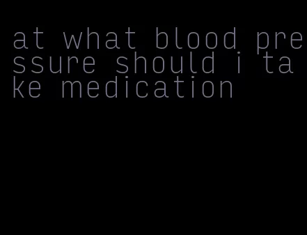 at what blood pressure should i take medication