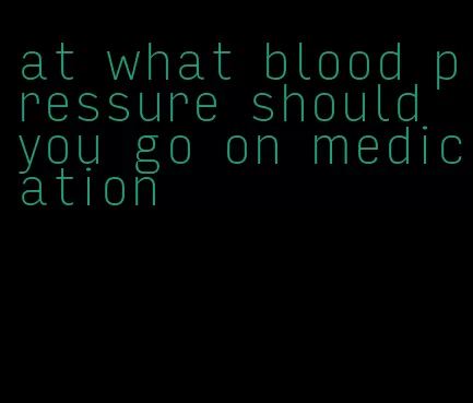 at what blood pressure should you go on medication