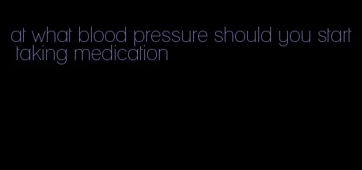 at what blood pressure should you start taking medication