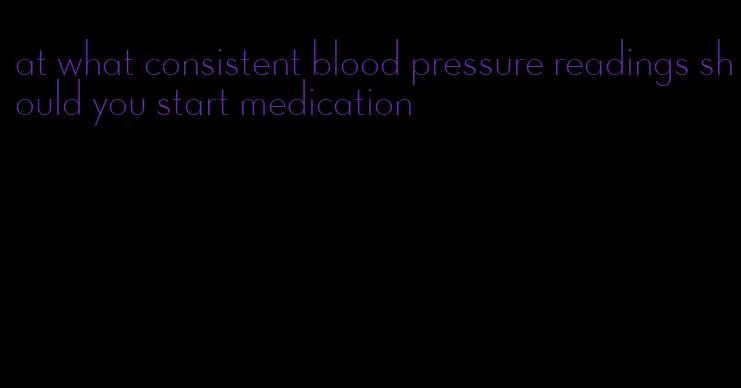 at what consistent blood pressure readings should you start medication