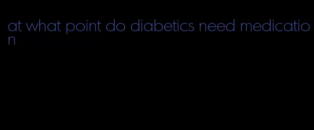at what point do diabetics need medication