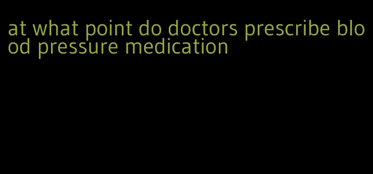at what point do doctors prescribe blood pressure medication