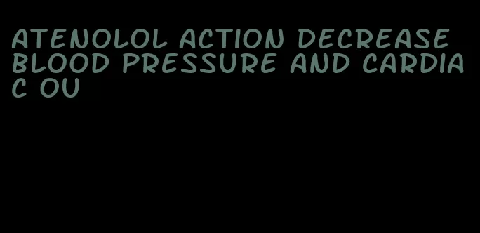 atenolol action decrease blood pressure and cardiac ou