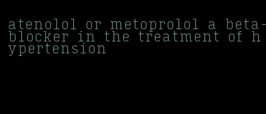 atenolol or metoprolol a beta-blocker in the treatment of hypertension