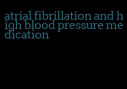 atrial fibrillation and high blood pressure medication