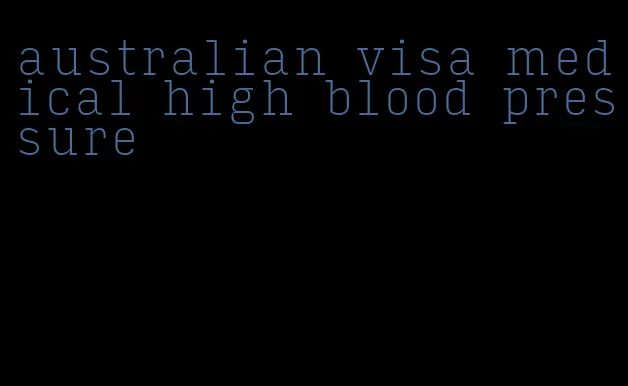australian visa medical high blood pressure