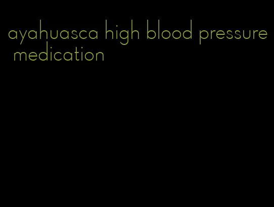 ayahuasca high blood pressure medication