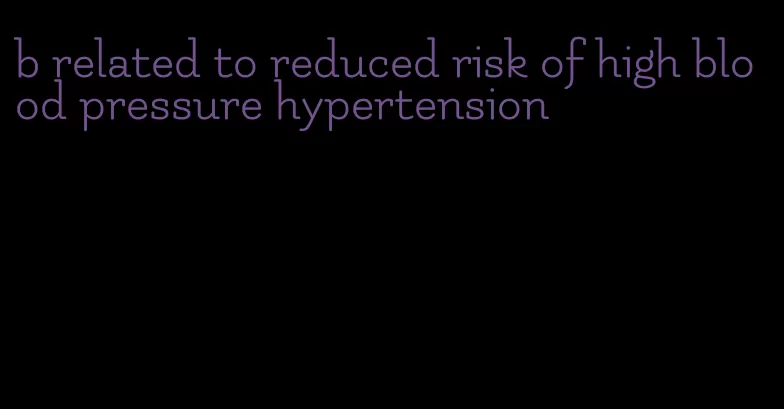 b related to reduced risk of high blood pressure hypertension
