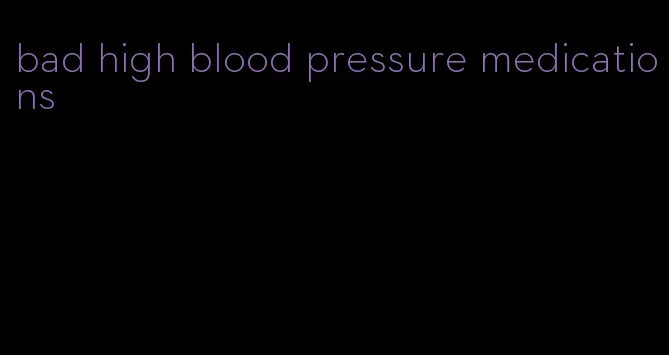 bad high blood pressure medications