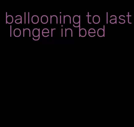 ballooning to last longer in bed