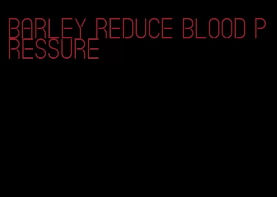 barley reduce blood pressure