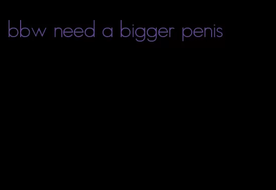 bbw need a bigger penis