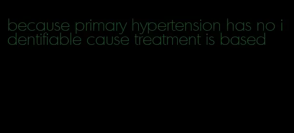 because primary hypertension has no identifiable cause treatment is based