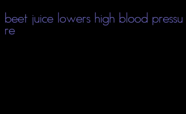 beet juice lowers high blood pressure