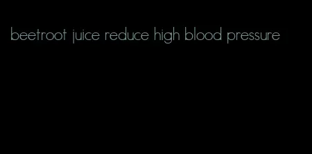 beetroot juice reduce high blood pressure