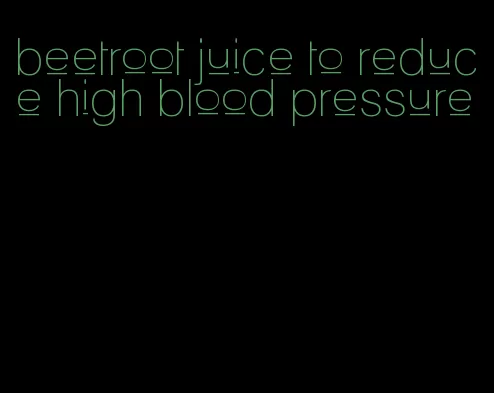 beetroot juice to reduce high blood pressure