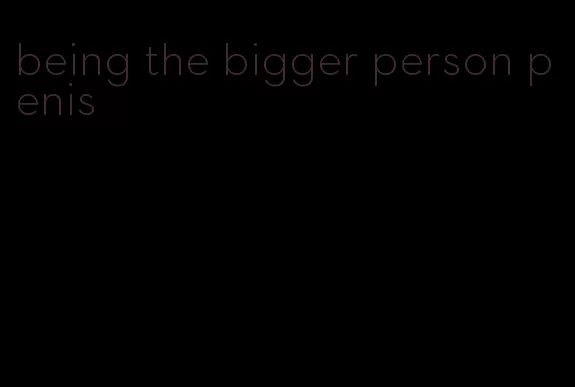 being the bigger person penis