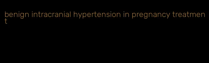 benign intracranial hypertension in pregnancy treatment
