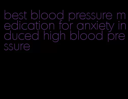 best blood pressure medication for anxiety induced high blood pressure