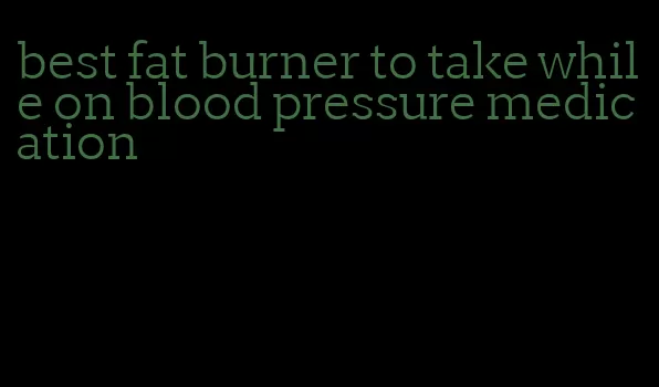 best fat burner to take while on blood pressure medication