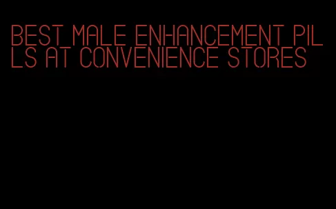 best male enhancement pills at convenience stores