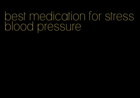 best medication for stress blood pressure
