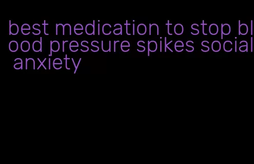 best medication to stop blood pressure spikes social anxiety