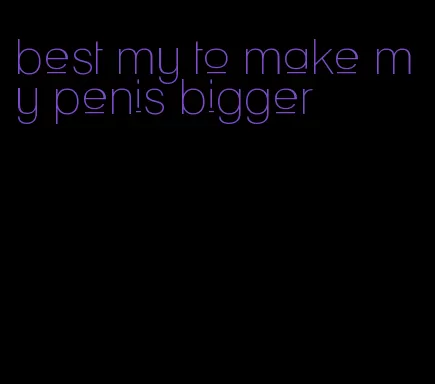 best my to make my penis bigger