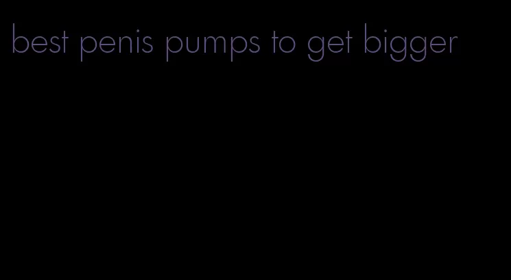 best penis pumps to get bigger