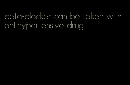 beta-blocker can be taken with antihypertensive drug