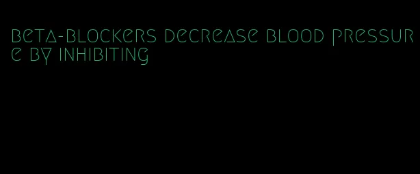 beta-blockers decrease blood pressure by inhibiting