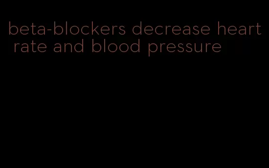 beta-blockers decrease heart rate and blood pressure