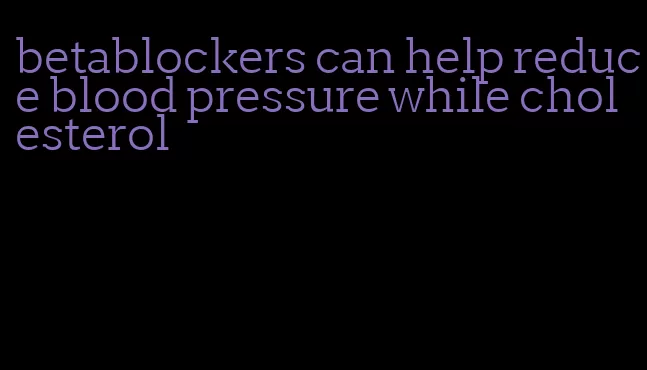 betablockers can help reduce blood pressure while cholesterol