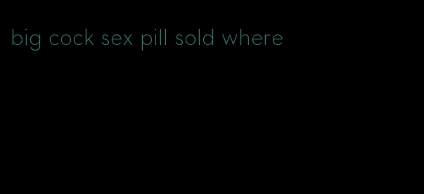 big cock sex pill sold where