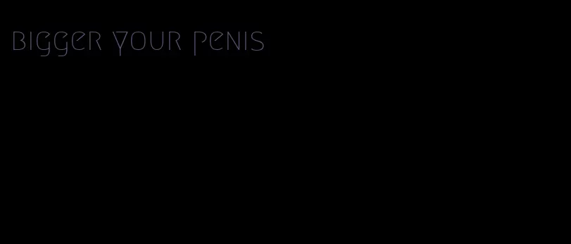 bigger your penis