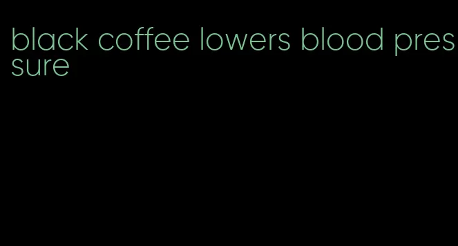 black coffee lowers blood pressure