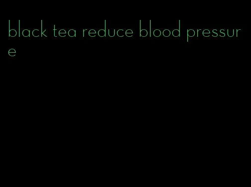 black tea reduce blood pressure