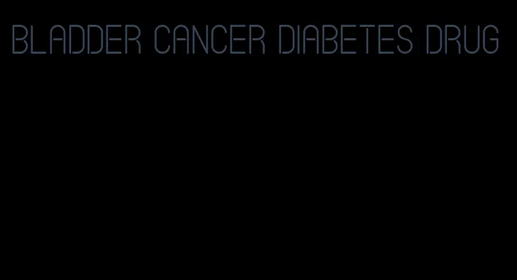bladder cancer diabetes drug