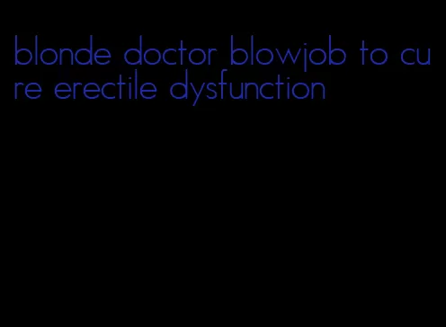 blonde doctor blowjob to cure erectile dysfunction