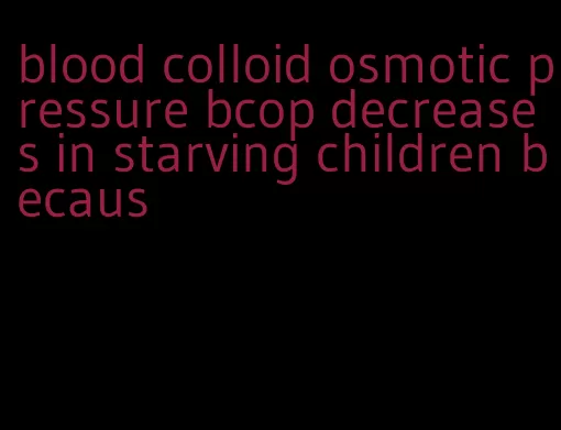 blood colloid osmotic pressure bcop decreases in starving children becaus