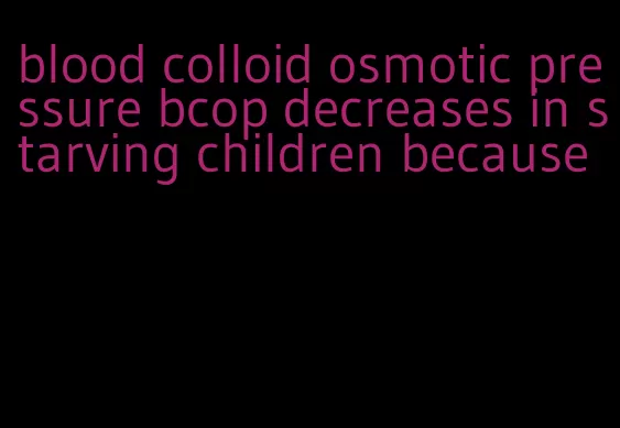 blood colloid osmotic pressure bcop decreases in starving children because