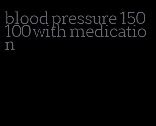 blood pressure 150 100 with medication