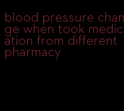blood pressure change when took medication from different pharmacy