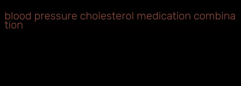 blood pressure cholesterol medication combination